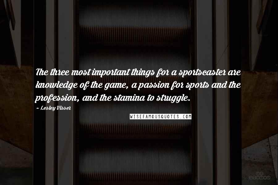 Lesley Visser Quotes: The three most important things for a sportscaster are knowledge of the game, a passion for sports and the profession, and the stamina to struggle.