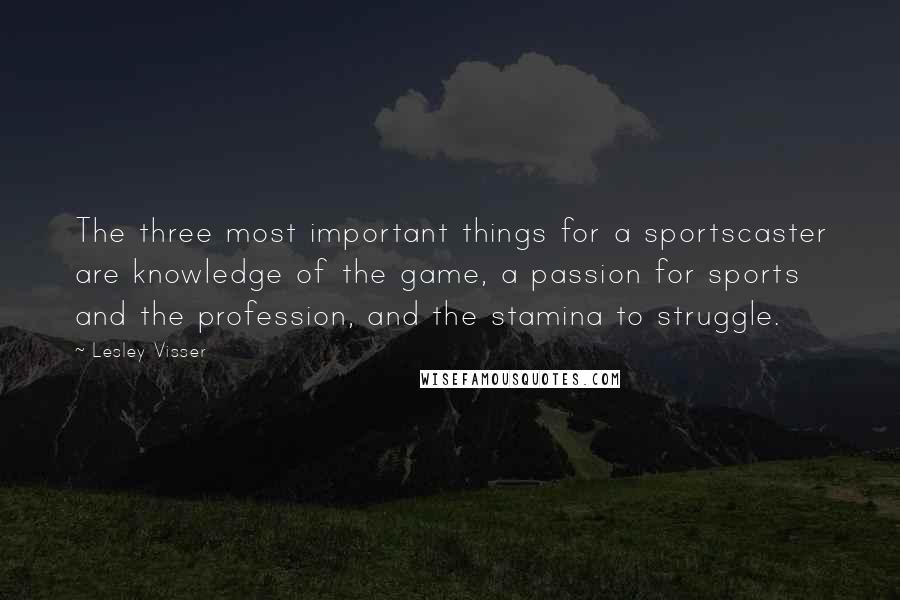 Lesley Visser Quotes: The three most important things for a sportscaster are knowledge of the game, a passion for sports and the profession, and the stamina to struggle.