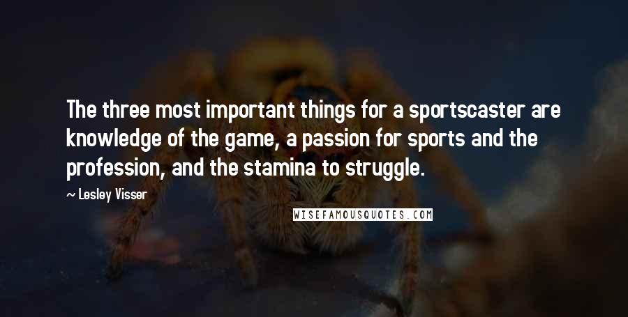 Lesley Visser Quotes: The three most important things for a sportscaster are knowledge of the game, a passion for sports and the profession, and the stamina to struggle.
