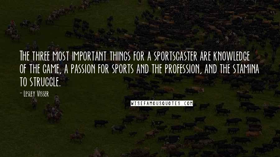 Lesley Visser Quotes: The three most important things for a sportscaster are knowledge of the game, a passion for sports and the profession, and the stamina to struggle.