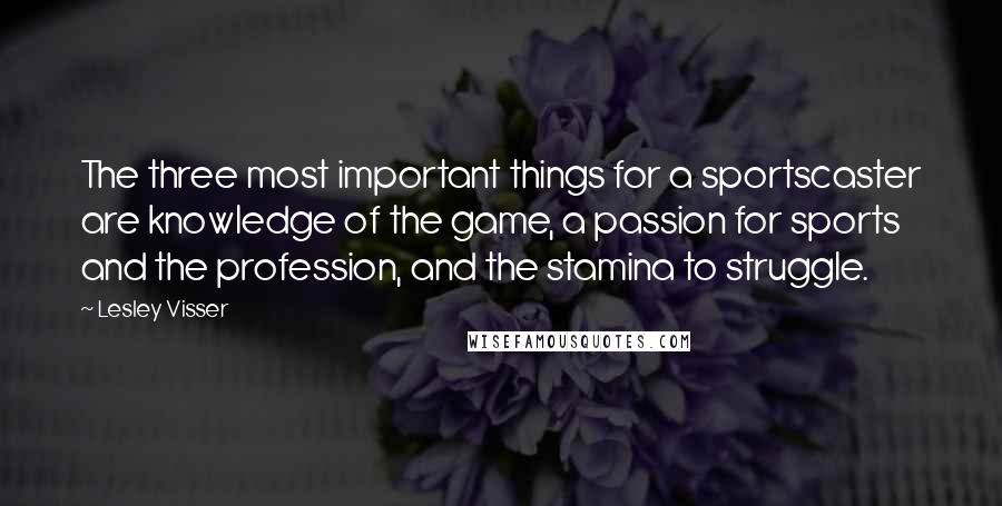 Lesley Visser Quotes: The three most important things for a sportscaster are knowledge of the game, a passion for sports and the profession, and the stamina to struggle.