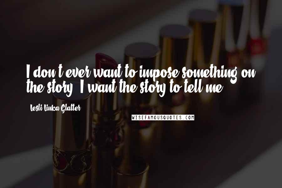 Lesli Linka Glatter Quotes: I don't ever want to impose something on the story. I want the story to tell me.