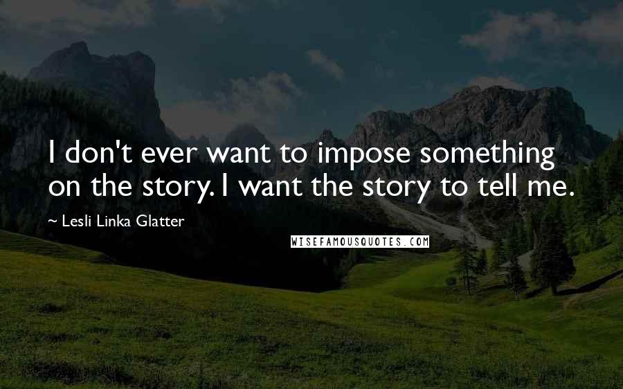 Lesli Linka Glatter Quotes: I don't ever want to impose something on the story. I want the story to tell me.