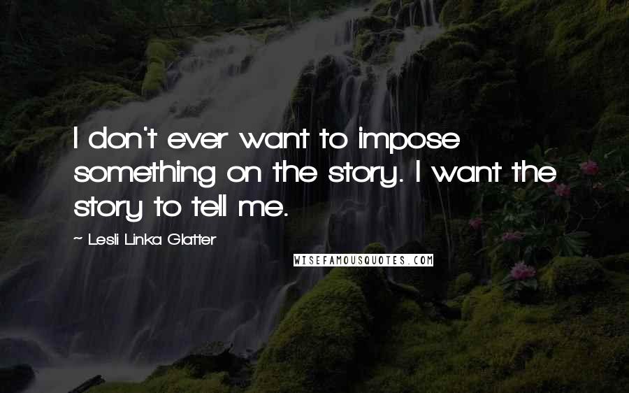 Lesli Linka Glatter Quotes: I don't ever want to impose something on the story. I want the story to tell me.