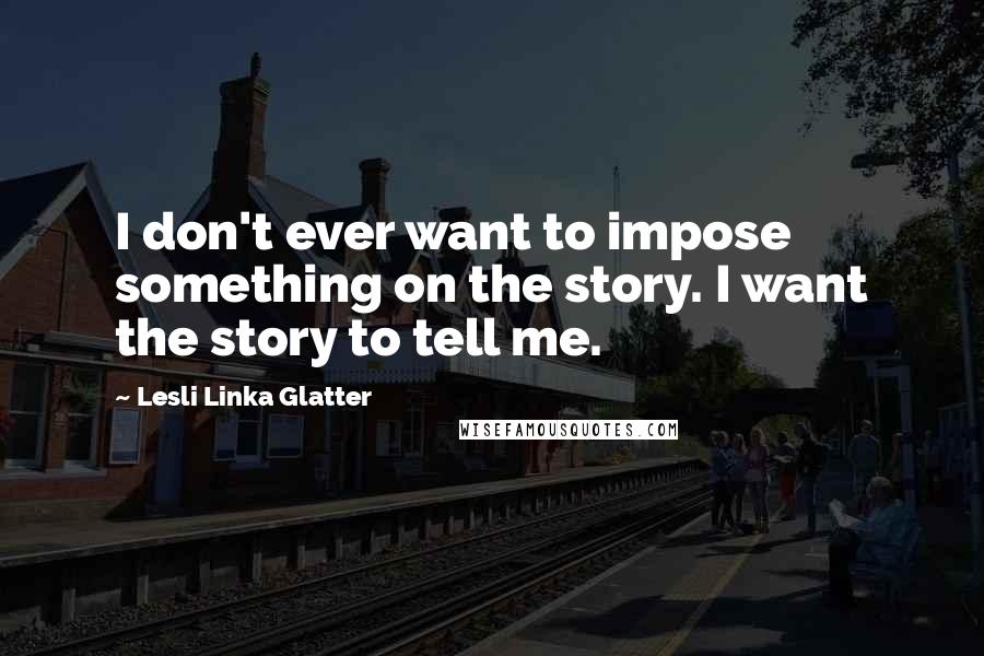 Lesli Linka Glatter Quotes: I don't ever want to impose something on the story. I want the story to tell me.