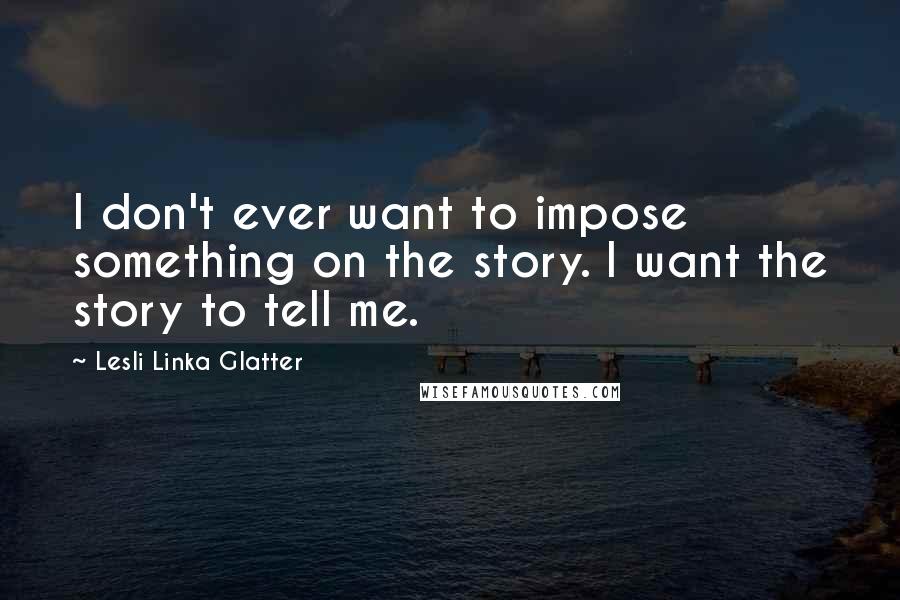 Lesli Linka Glatter Quotes: I don't ever want to impose something on the story. I want the story to tell me.