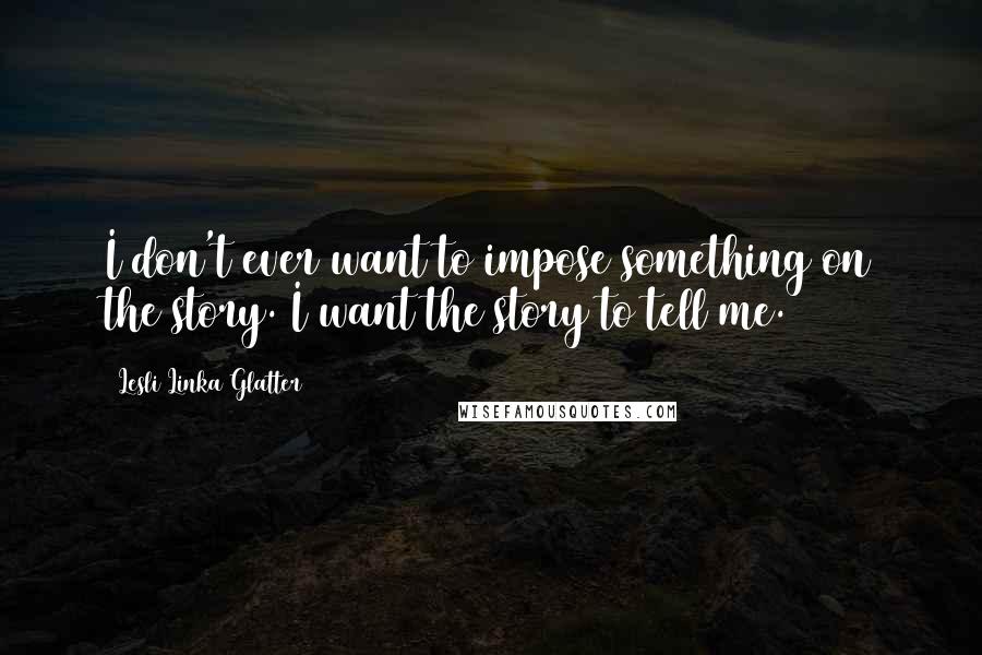 Lesli Linka Glatter Quotes: I don't ever want to impose something on the story. I want the story to tell me.