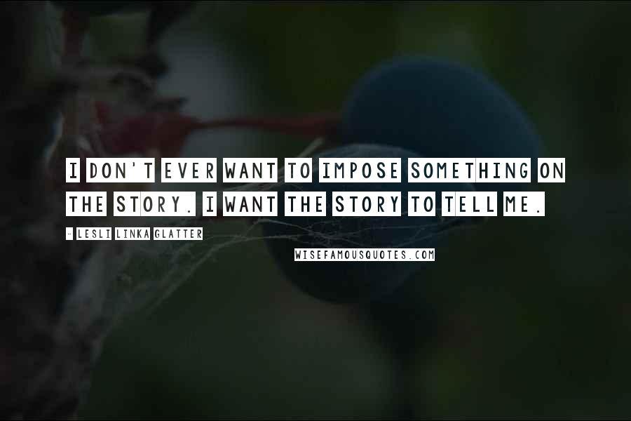 Lesli Linka Glatter Quotes: I don't ever want to impose something on the story. I want the story to tell me.