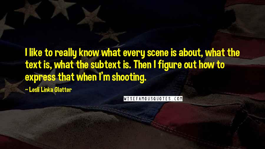 Lesli Linka Glatter Quotes: I like to really know what every scene is about, what the text is, what the subtext is. Then I figure out how to express that when I'm shooting.