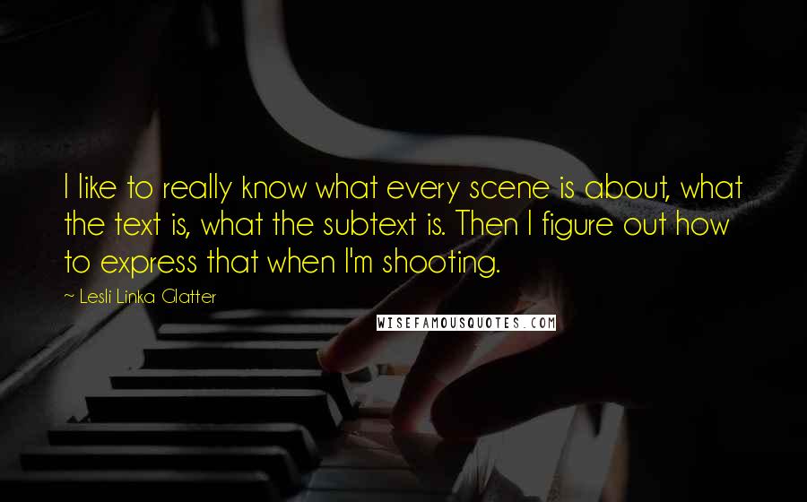 Lesli Linka Glatter Quotes: I like to really know what every scene is about, what the text is, what the subtext is. Then I figure out how to express that when I'm shooting.