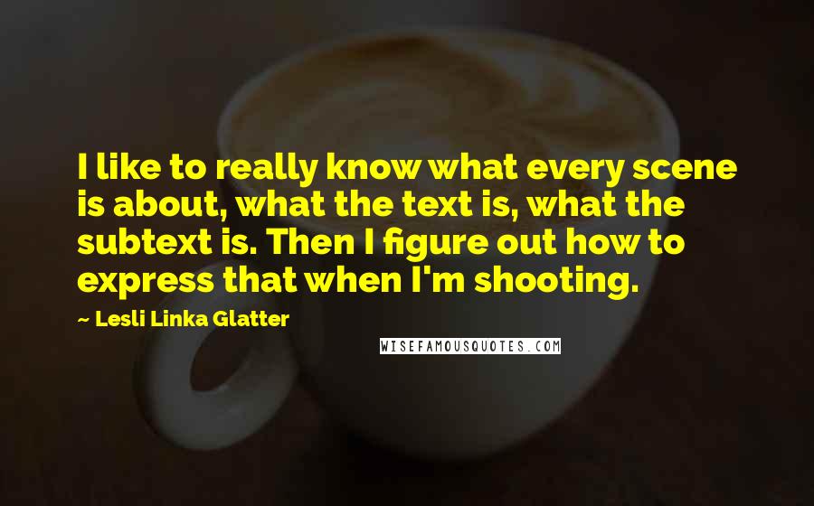 Lesli Linka Glatter Quotes: I like to really know what every scene is about, what the text is, what the subtext is. Then I figure out how to express that when I'm shooting.