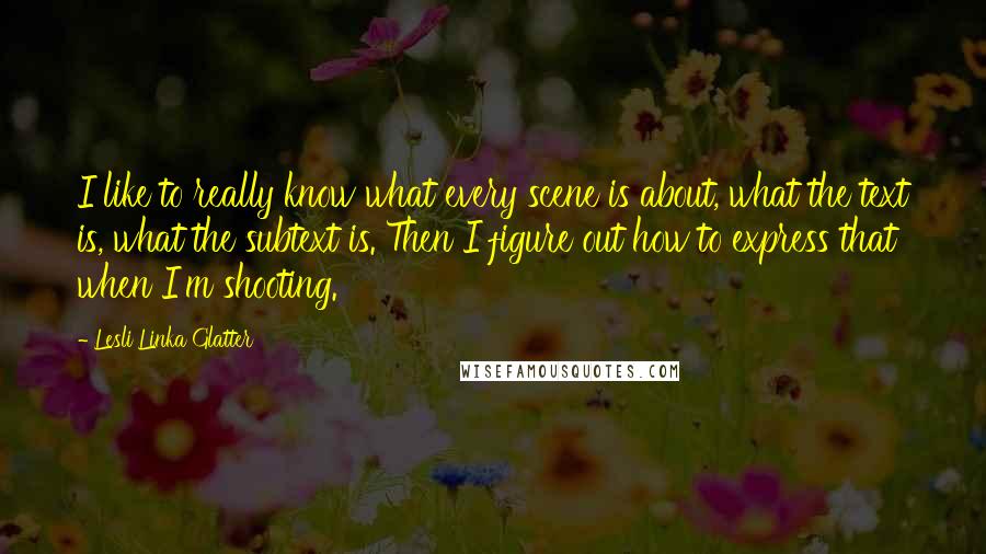 Lesli Linka Glatter Quotes: I like to really know what every scene is about, what the text is, what the subtext is. Then I figure out how to express that when I'm shooting.