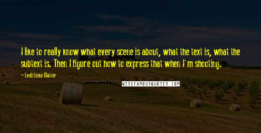 Lesli Linka Glatter Quotes: I like to really know what every scene is about, what the text is, what the subtext is. Then I figure out how to express that when I'm shooting.