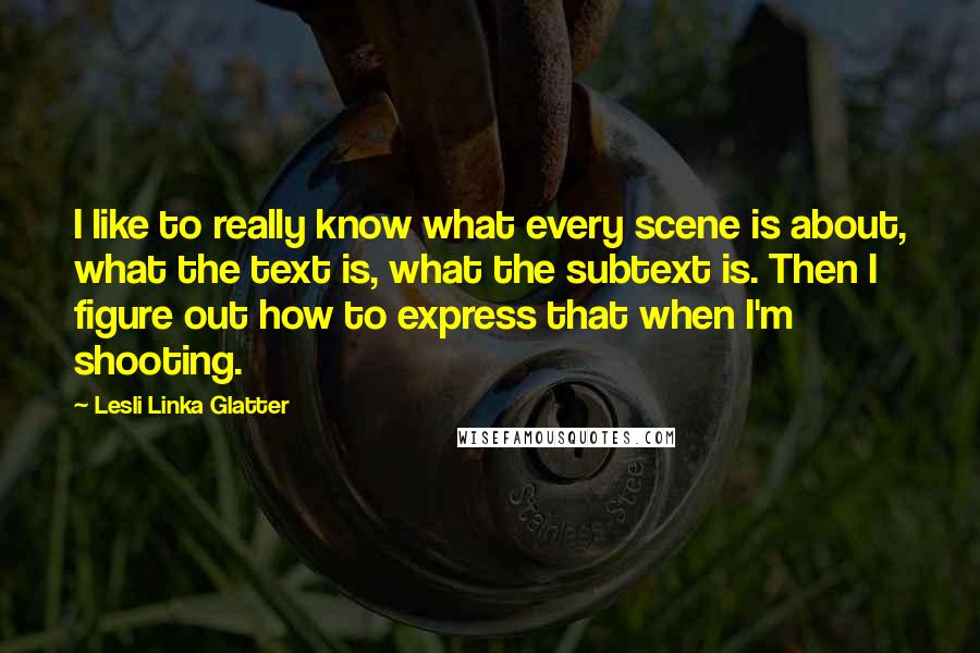 Lesli Linka Glatter Quotes: I like to really know what every scene is about, what the text is, what the subtext is. Then I figure out how to express that when I'm shooting.