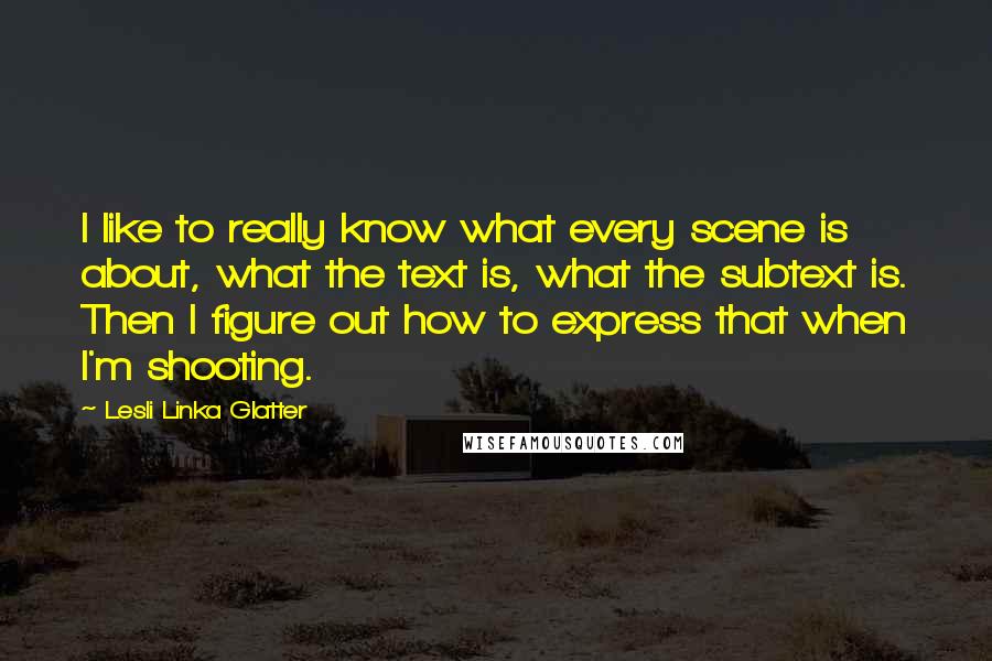 Lesli Linka Glatter Quotes: I like to really know what every scene is about, what the text is, what the subtext is. Then I figure out how to express that when I'm shooting.