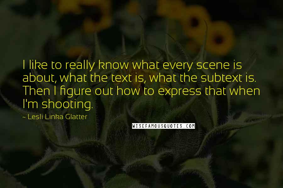 Lesli Linka Glatter Quotes: I like to really know what every scene is about, what the text is, what the subtext is. Then I figure out how to express that when I'm shooting.