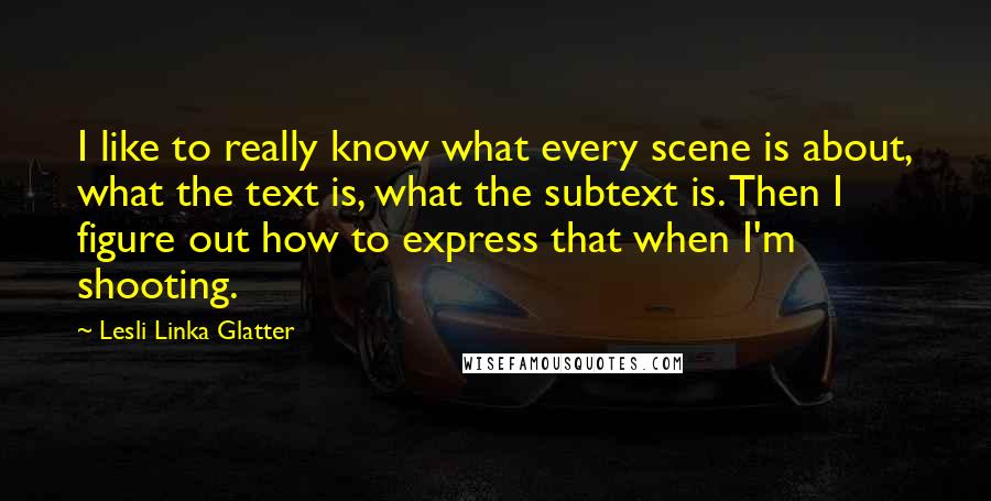 Lesli Linka Glatter Quotes: I like to really know what every scene is about, what the text is, what the subtext is. Then I figure out how to express that when I'm shooting.