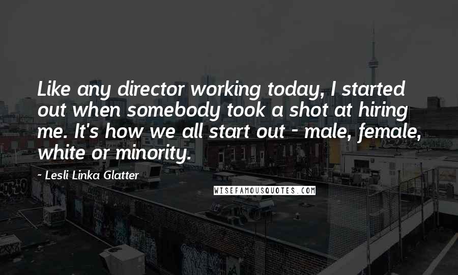 Lesli Linka Glatter Quotes: Like any director working today, I started out when somebody took a shot at hiring me. It's how we all start out - male, female, white or minority.