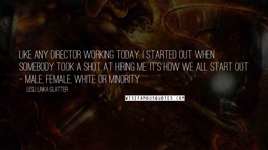 Lesli Linka Glatter Quotes: Like any director working today, I started out when somebody took a shot at hiring me. It's how we all start out - male, female, white or minority.