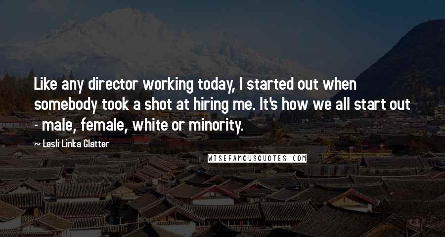 Lesli Linka Glatter Quotes: Like any director working today, I started out when somebody took a shot at hiring me. It's how we all start out - male, female, white or minority.