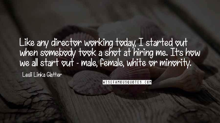 Lesli Linka Glatter Quotes: Like any director working today, I started out when somebody took a shot at hiring me. It's how we all start out - male, female, white or minority.