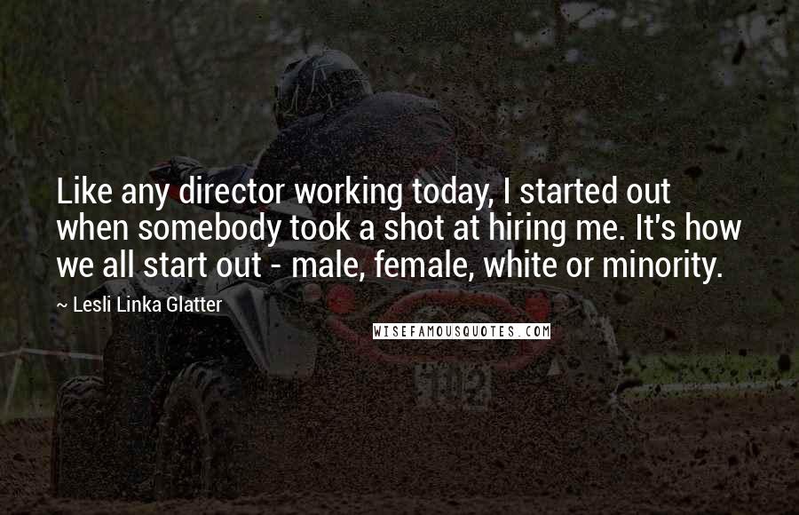 Lesli Linka Glatter Quotes: Like any director working today, I started out when somebody took a shot at hiring me. It's how we all start out - male, female, white or minority.
