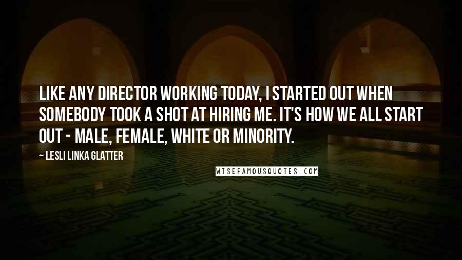 Lesli Linka Glatter Quotes: Like any director working today, I started out when somebody took a shot at hiring me. It's how we all start out - male, female, white or minority.