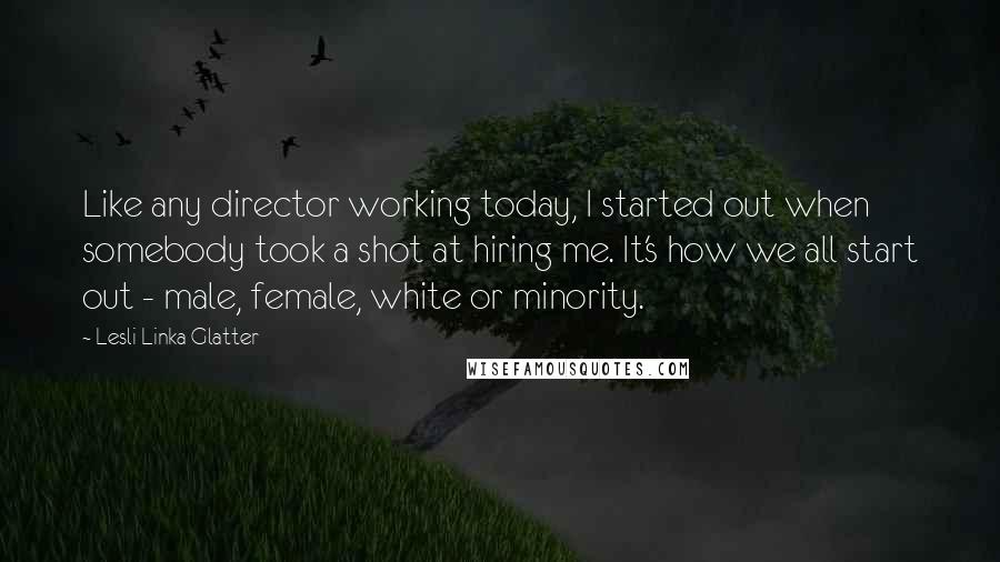 Lesli Linka Glatter Quotes: Like any director working today, I started out when somebody took a shot at hiring me. It's how we all start out - male, female, white or minority.