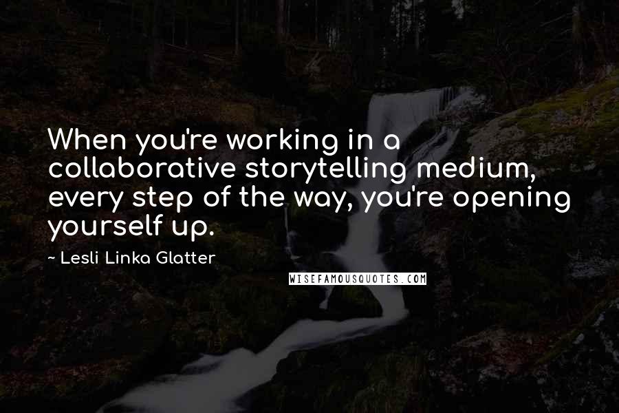 Lesli Linka Glatter Quotes: When you're working in a collaborative storytelling medium, every step of the way, you're opening yourself up.