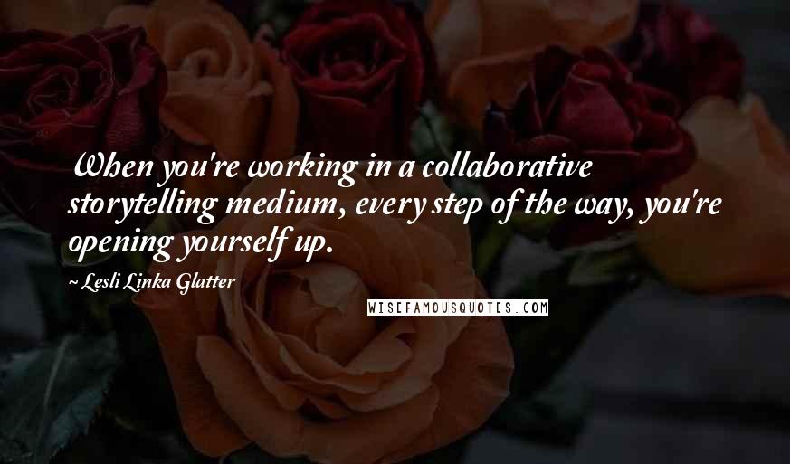 Lesli Linka Glatter Quotes: When you're working in a collaborative storytelling medium, every step of the way, you're opening yourself up.