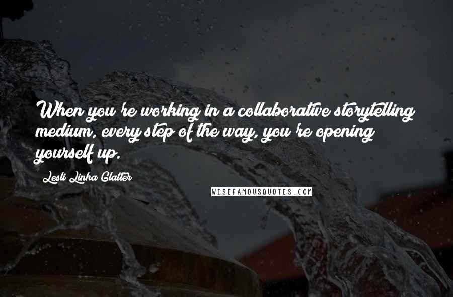 Lesli Linka Glatter Quotes: When you're working in a collaborative storytelling medium, every step of the way, you're opening yourself up.