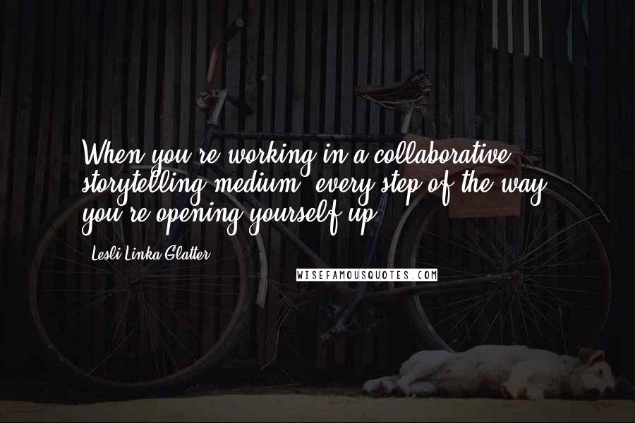 Lesli Linka Glatter Quotes: When you're working in a collaborative storytelling medium, every step of the way, you're opening yourself up.