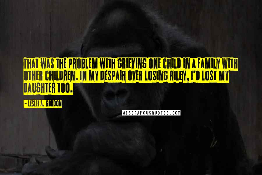 Leslie A. Gordon Quotes: That was the problem with grieving one child in a family with other children. In my despair over losing Riley, I'd lost my daughter too.