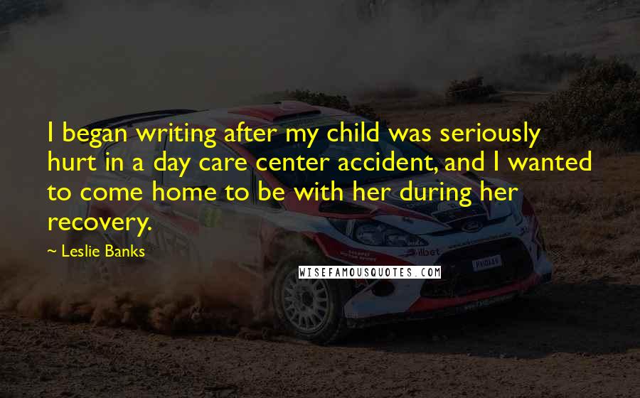 Leslie Banks Quotes: I began writing after my child was seriously hurt in a day care center accident, and I wanted to come home to be with her during her recovery.