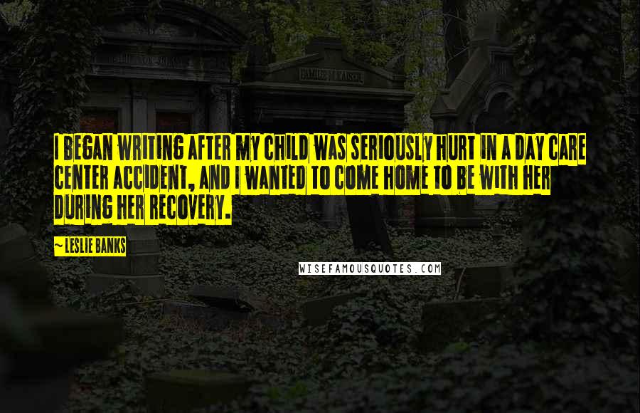 Leslie Banks Quotes: I began writing after my child was seriously hurt in a day care center accident, and I wanted to come home to be with her during her recovery.