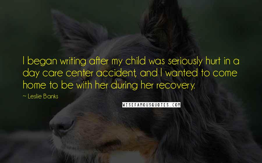 Leslie Banks Quotes: I began writing after my child was seriously hurt in a day care center accident, and I wanted to come home to be with her during her recovery.