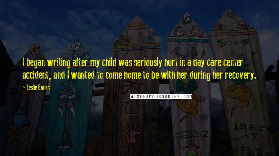 Leslie Banks Quotes: I began writing after my child was seriously hurt in a day care center accident, and I wanted to come home to be with her during her recovery.