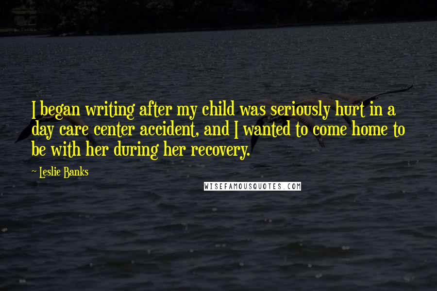 Leslie Banks Quotes: I began writing after my child was seriously hurt in a day care center accident, and I wanted to come home to be with her during her recovery.