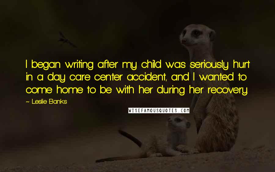 Leslie Banks Quotes: I began writing after my child was seriously hurt in a day care center accident, and I wanted to come home to be with her during her recovery.