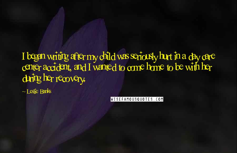 Leslie Banks Quotes: I began writing after my child was seriously hurt in a day care center accident, and I wanted to come home to be with her during her recovery.