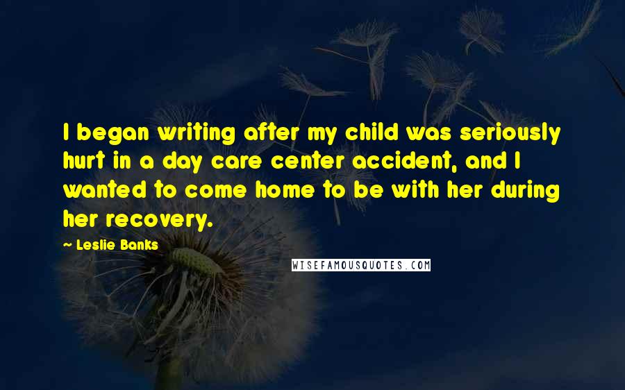 Leslie Banks Quotes: I began writing after my child was seriously hurt in a day care center accident, and I wanted to come home to be with her during her recovery.