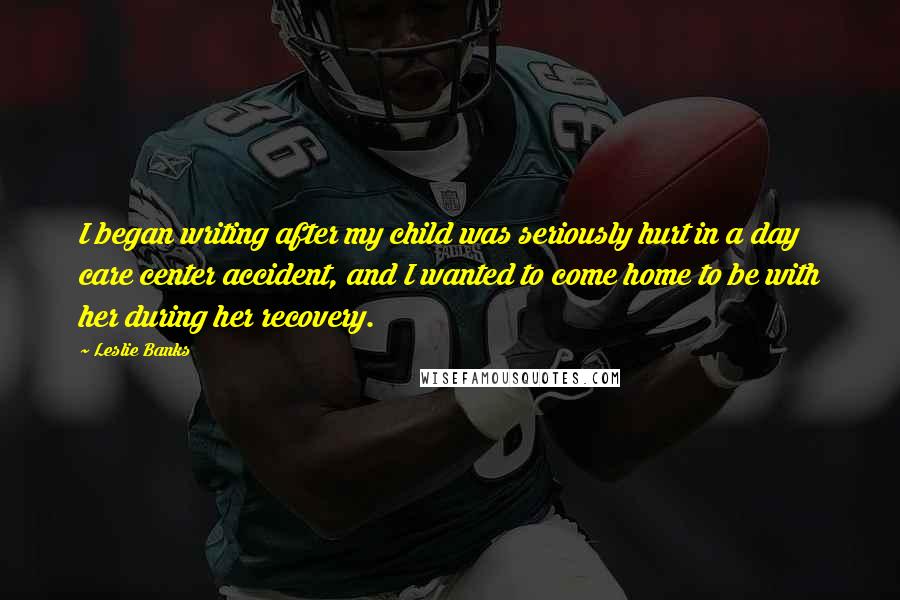 Leslie Banks Quotes: I began writing after my child was seriously hurt in a day care center accident, and I wanted to come home to be with her during her recovery.