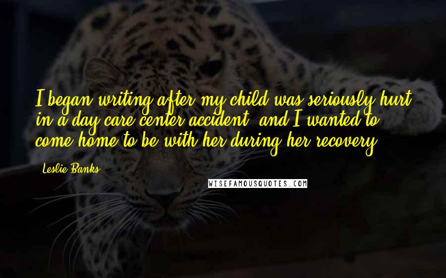 Leslie Banks Quotes: I began writing after my child was seriously hurt in a day care center accident, and I wanted to come home to be with her during her recovery.