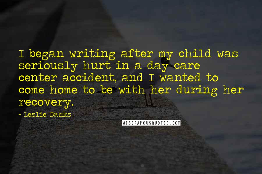 Leslie Banks Quotes: I began writing after my child was seriously hurt in a day care center accident, and I wanted to come home to be with her during her recovery.