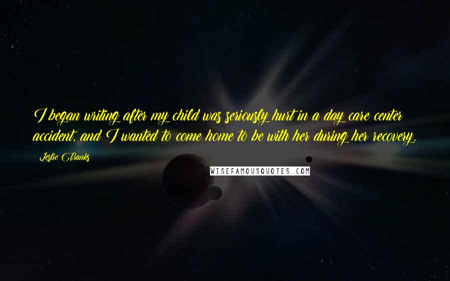 Leslie Banks Quotes: I began writing after my child was seriously hurt in a day care center accident, and I wanted to come home to be with her during her recovery.