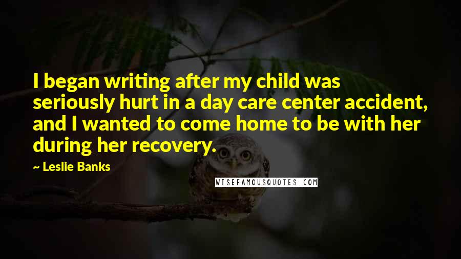 Leslie Banks Quotes: I began writing after my child was seriously hurt in a day care center accident, and I wanted to come home to be with her during her recovery.