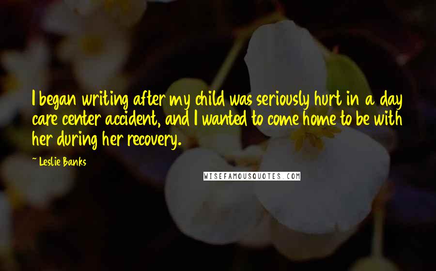 Leslie Banks Quotes: I began writing after my child was seriously hurt in a day care center accident, and I wanted to come home to be with her during her recovery.