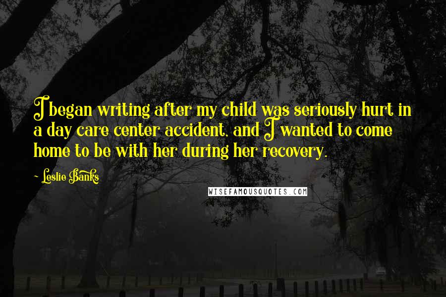 Leslie Banks Quotes: I began writing after my child was seriously hurt in a day care center accident, and I wanted to come home to be with her during her recovery.