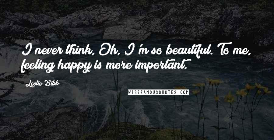 Leslie Bibb Quotes: I never think, Oh, I'm so beautiful. To me, feeling happy is more important.