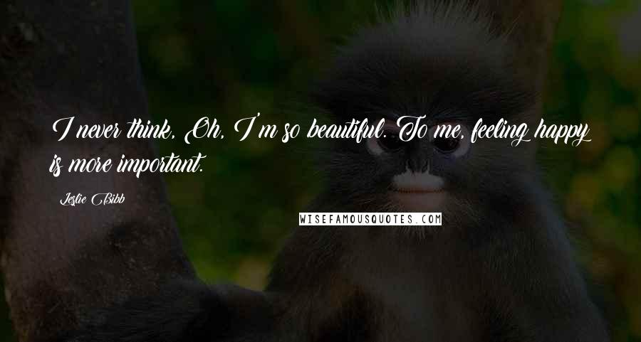 Leslie Bibb Quotes: I never think, Oh, I'm so beautiful. To me, feeling happy is more important.
